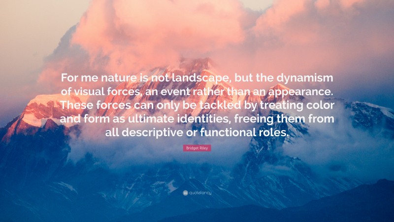 Bridget Riley Quote: “For me nature is not landscape, but the dynamism of visual forces, an event rather than an appearance. These forces can only be tackled by treating color and form as ultimate identities, freeing them from all descriptive or functional roles.”