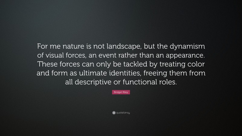 Bridget Riley Quote: “For me nature is not landscape, but the dynamism of visual forces, an event rather than an appearance. These forces can only be tackled by treating color and form as ultimate identities, freeing them from all descriptive or functional roles.”