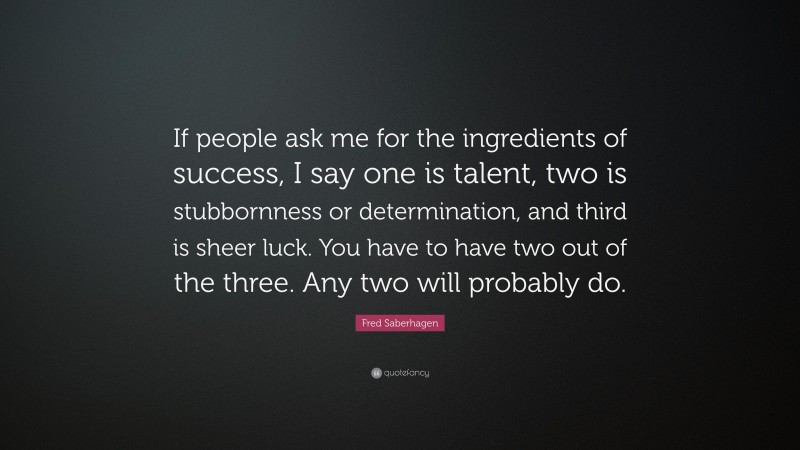 Fred Saberhagen Quote: “If people ask me for the ingredients of success, I say one is talent, two is stubbornness or determination, and third is sheer luck. You have to have two out of the three. Any two will probably do.”