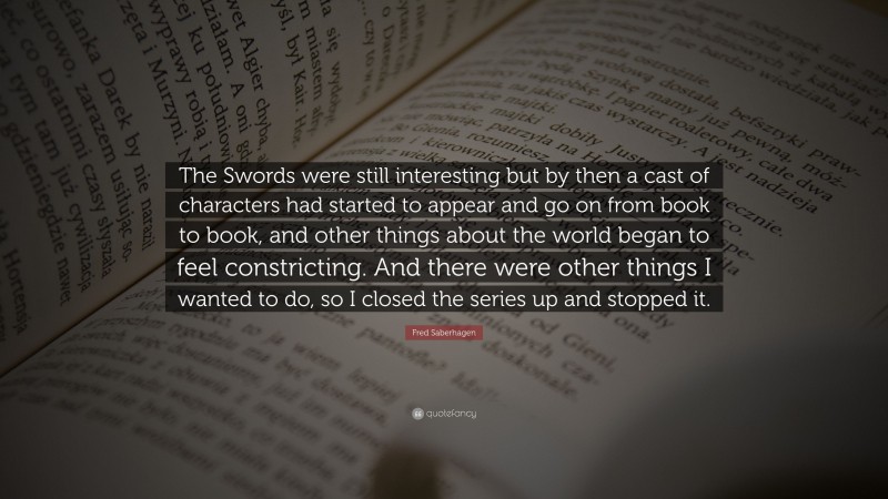 Fred Saberhagen Quote: “The Swords were still interesting but by then a cast of characters had started to appear and go on from book to book, and other things about the world began to feel constricting. And there were other things I wanted to do, so I closed the series up and stopped it.”
