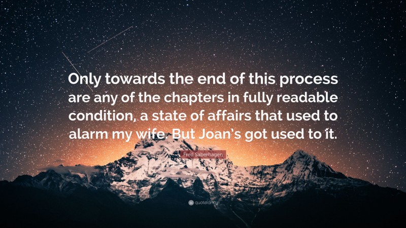 Fred Saberhagen Quote: “Only towards the end of this process are any of the chapters in fully readable condition, a state of affairs that used to alarm my wife. But Joan’s got used to it.”