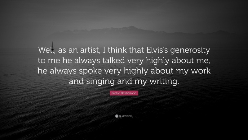 Jackie DeShannon Quote: “Well, as an artist, I think that Elvis’s generosity to me he always talked very highly about me, he always spoke very highly about my work and singing and my writing.”