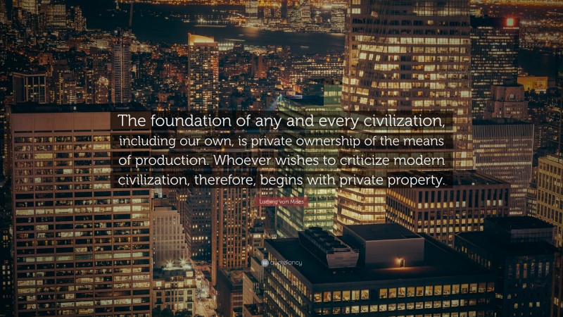 Ludwig von Mises Quote: “The foundation of any and every civilization, including our own, is private ownership of the means of production. Whoever wishes to criticize modern civilization, therefore, begins with private property.”