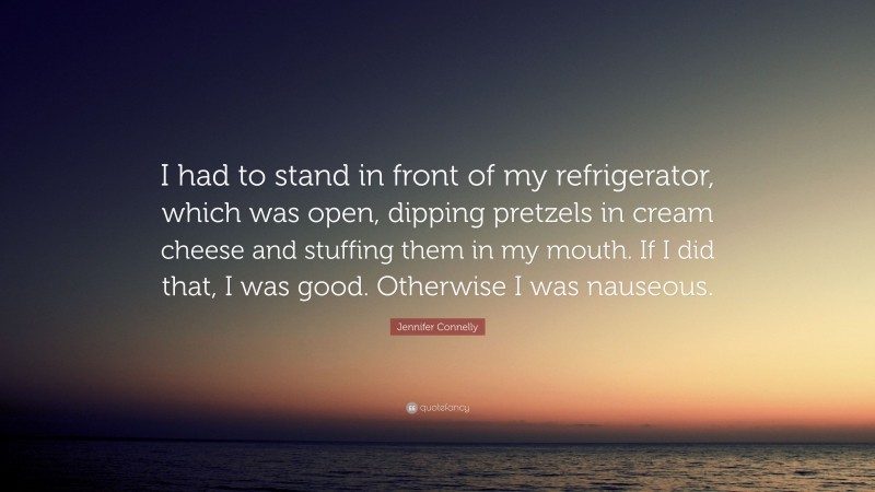 Jennifer Connelly Quote: “I had to stand in front of my refrigerator, which was open, dipping pretzels in cream cheese and stuffing them in my mouth. If I did that, I was good. Otherwise I was nauseous.”