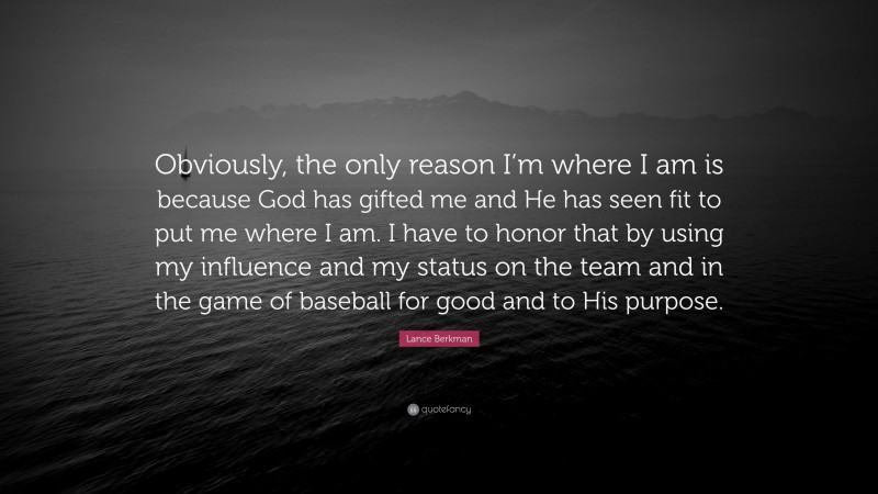 Lance Berkman Quote: “Obviously, the only reason I’m where I am is because God has gifted me and He has seen fit to put me where I am. I have to honor that by using my influence and my status on the team and in the game of baseball for good and to His purpose.”