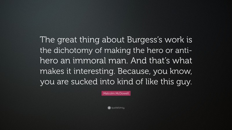 Malcolm McDowell Quote: “The great thing about Burgess’s work is the dichotomy of making the hero or anti-hero an immoral man. And that’s what makes it interesting. Because, you know, you are sucked into kind of like this guy.”