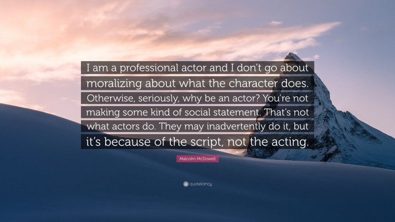 Malcolm McDowell Quote: “I am a professional actor and I don’t go about moralizing about what the character does. Otherwise, seriously, why be an actor? You’re not making some kind of social statement. That’s not what actors do. They may inadvertently do it, but it’s because of the script, not the acting.”