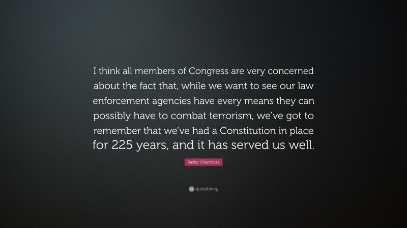 Saxby Chambliss Quote: “I think all members of Congress are very concerned about the fact that, while we want to see our law enforcement agencies have every means they can possibly have to combat terrorism, we’ve got to remember that we’ve had a Constitution in place for 225 years, and it has served us well.”