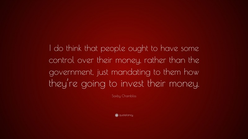 Saxby Chambliss Quote: “I do think that people ought to have some control over their money, rather than the government, just mandating to them how they’re going to invest their money.”