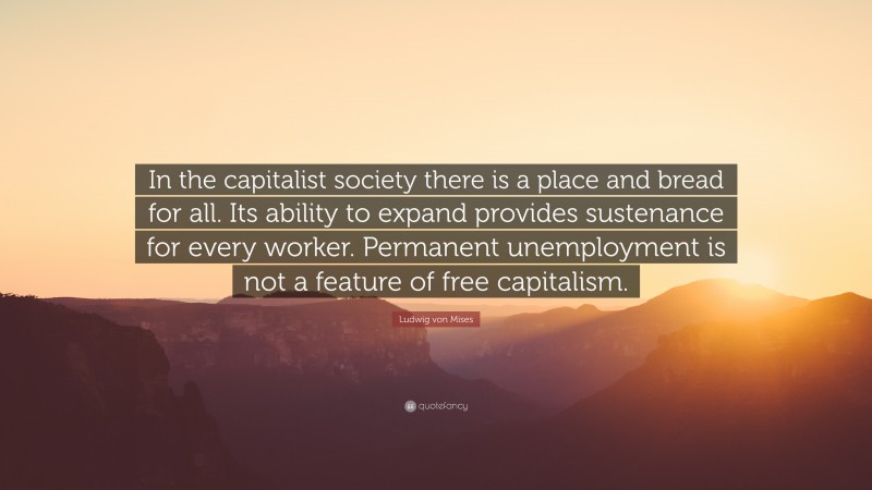 Ludwig von Mises Quote: “In the capitalist society there is a place and bread for all. Its ability to expand provides sustenance for every worker. Permanent unemployment is not a feature of free capitalism.”