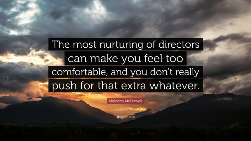 Malcolm McDowell Quote: “The most nurturing of directors can make you feel too comfortable, and you don’t really push for that extra whatever.”