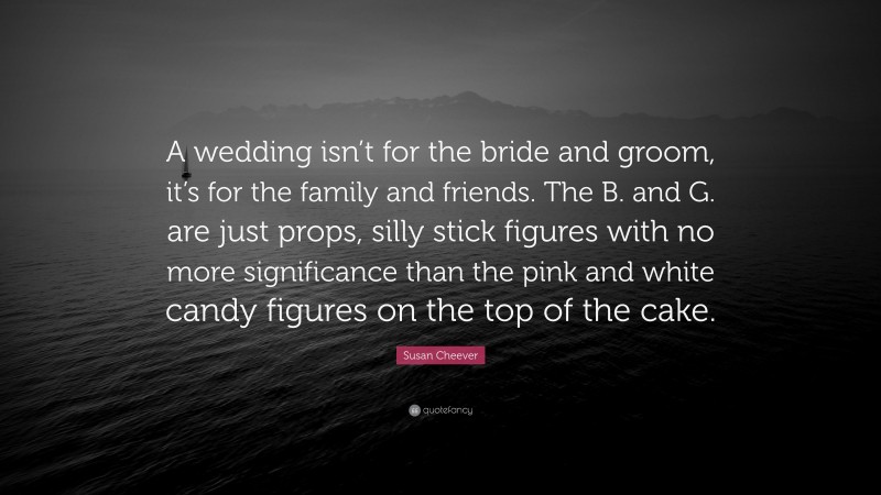 Susan Cheever Quote: “A wedding isn’t for the bride and groom, it’s for the family and friends. The B. and G. are just props, silly stick figures with no more significance than the pink and white candy figures on the top of the cake.”