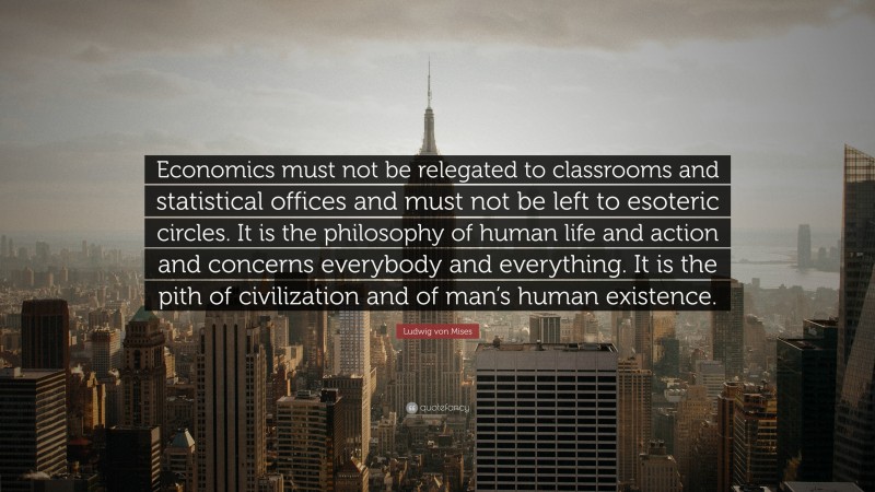 Ludwig von Mises Quote: “Economics must not be relegated to classrooms and statistical offices and must not be left to esoteric circles. It is the philosophy of human life and action and concerns everybody and everything. It is the pith of civilization and of man’s human existence.”