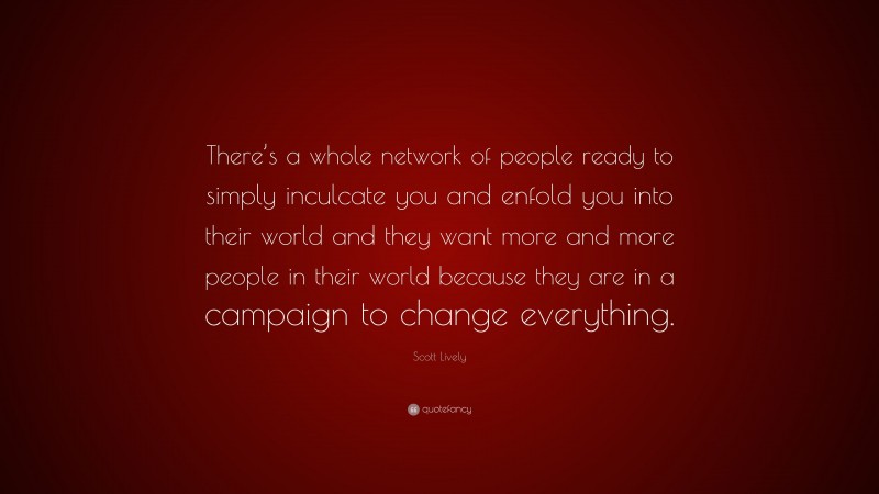 Scott Lively Quote: “There’s a whole network of people ready to simply inculcate you and enfold you into their world and they want more and more people in their world because they are in a campaign to change everything.”