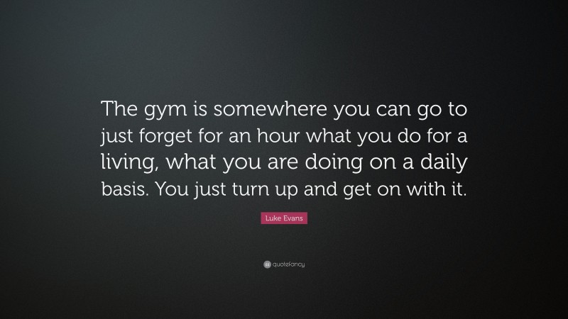 Luke Evans Quote: “The gym is somewhere you can go to just forget for an hour what you do for a living, what you are doing on a daily basis. You just turn up and get on with it.”