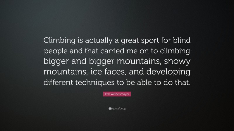 Erik Weihenmayer Quote: “Climbing is actually a great sport for blind people and that carried me on to climbing bigger and bigger mountains, snowy mountains, ice faces, and developing different techniques to be able to do that.”
