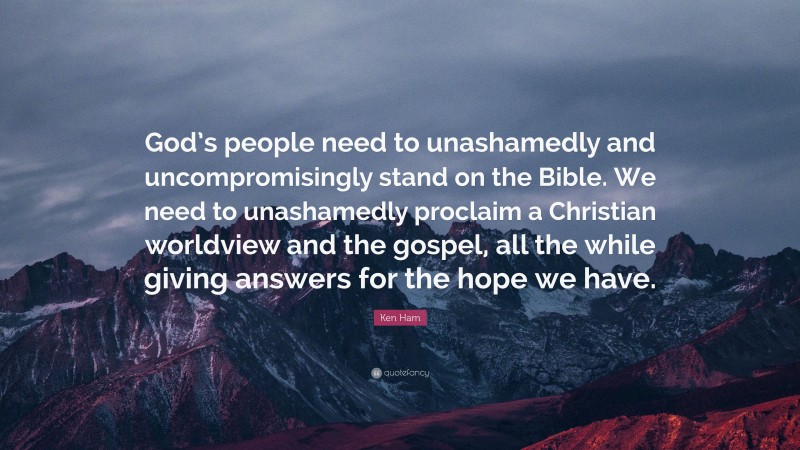 Ken Ham Quote: “God’s people need to unashamedly and uncompromisingly stand on the Bible. We need to unashamedly proclaim a Christian worldview and the gospel, all the while giving answers for the hope we have.”