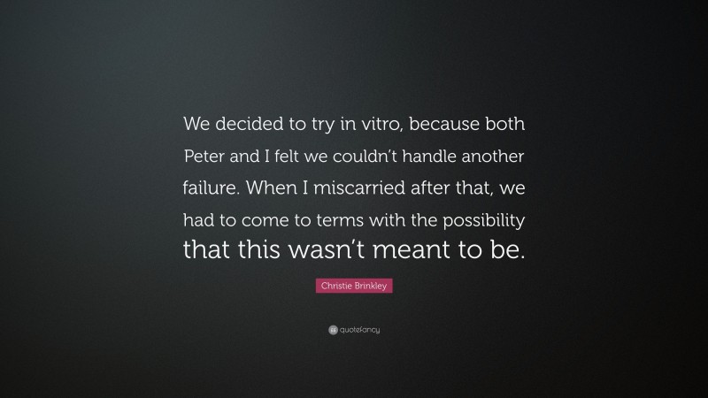 Christie Brinkley Quote: “We decided to try in vitro, because both Peter and I felt we couldn’t handle another failure. When I miscarried after that, we had to come to terms with the possibility that this wasn’t meant to be.”