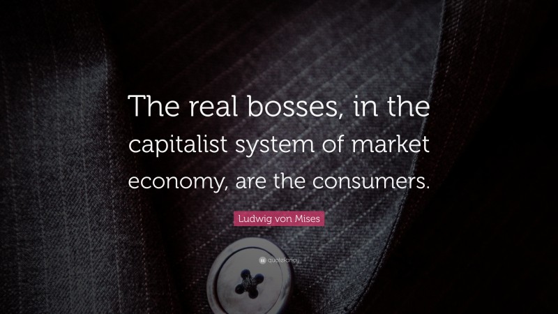 Ludwig von Mises Quote: “The real bosses, in the capitalist system of market economy, are the consumers.”