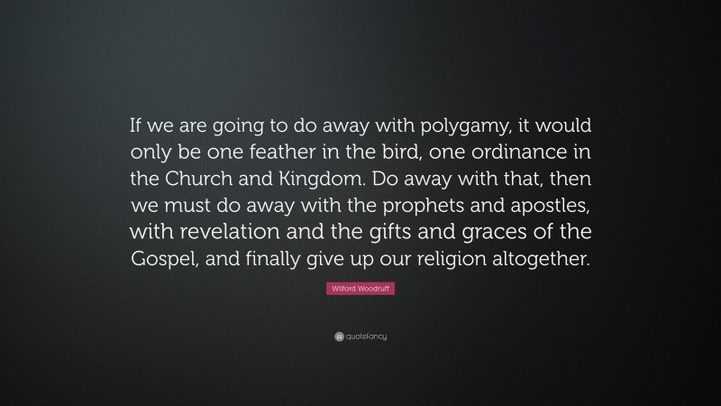 Wilford Woodruff Quote: “If we are going to do away with polygamy, it would only be one feather in the bird, one ordinance in the Church and Kingdom. Do away with that, then we must do away with the prophets and apostles, with revelation and the gifts and graces of the Gospel, and finally give up our religion altogether.”