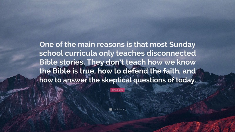 Ken Ham Quote: “One of the main reasons is that most Sunday school curricula only teaches disconnected Bible stories. They don’t teach how we know the Bible is true, how to defend the faith, and how to answer the skeptical questions of today.”