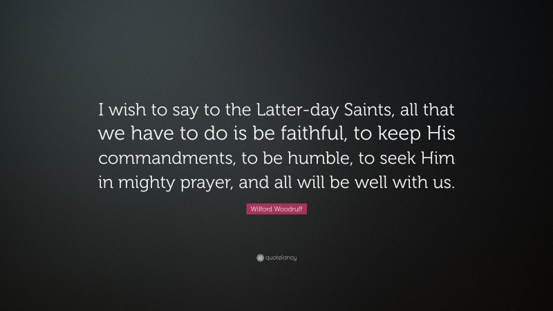 Wilford Woodruff Quote: “I wish to say to the Latter-day Saints, all that we have to do is be faithful, to keep His commandments, to be humble, to seek Him in mighty prayer, and all will be well with us.”