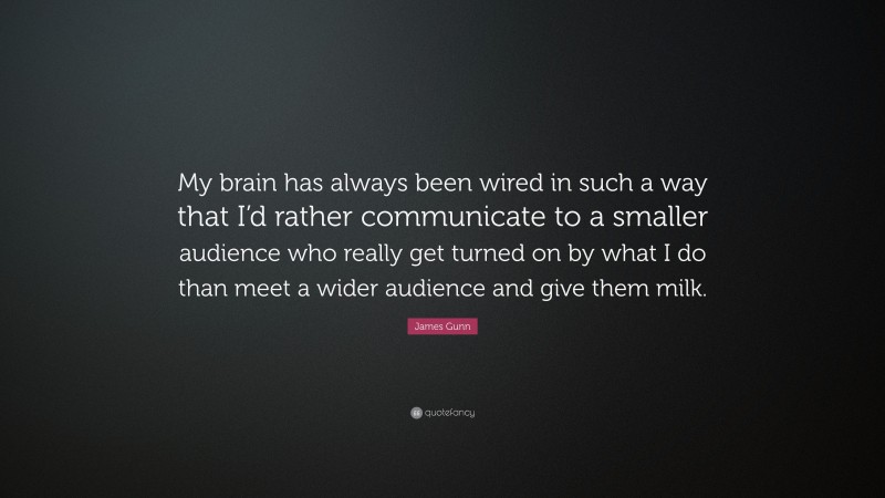 James Gunn Quote: “My brain has always been wired in such a way that I’d rather communicate to a smaller audience who really get turned on by what I do than meet a wider audience and give them milk.”