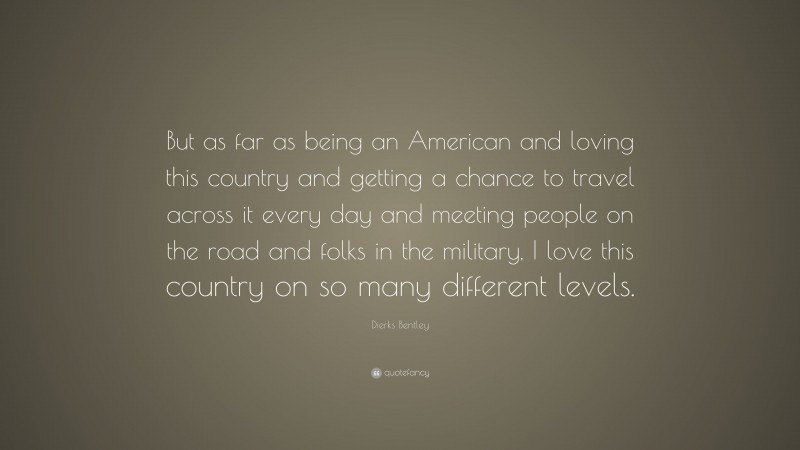 Dierks Bentley Quote: “But as far as being an American and loving this country and getting a chance to travel across it every day and meeting people on the road and folks in the military, I love this country on so many different levels.”