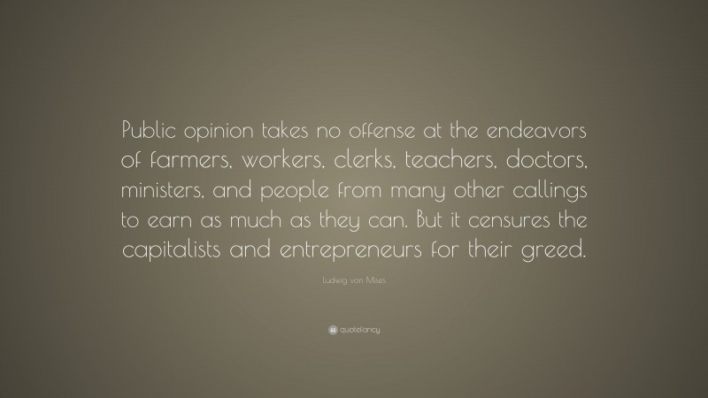 Ludwig von Mises Quote: “Public opinion takes no offense at the endeavors of farmers, workers, clerks, teachers, doctors, ministers, and people from many other callings to earn as much as they can. But it censures the capitalists and entrepreneurs for their greed.”