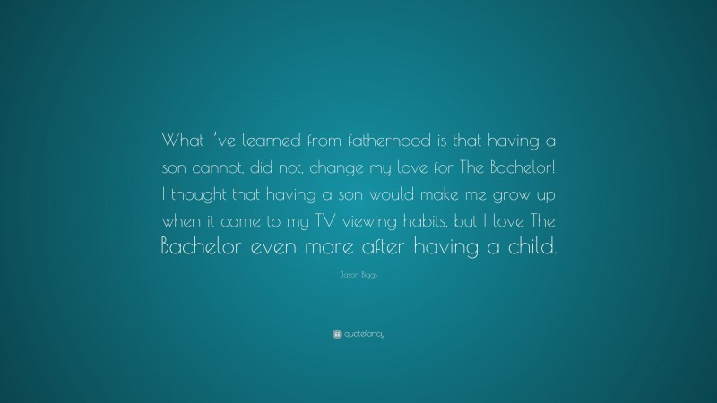 Jason Biggs Quote: “What I’ve learned from fatherhood is that having a son cannot, did not, change my love for The Bachelor! I thought that having a son would make me grow up when it came to my TV viewing habits, but I love The Bachelor even more after having a child.”