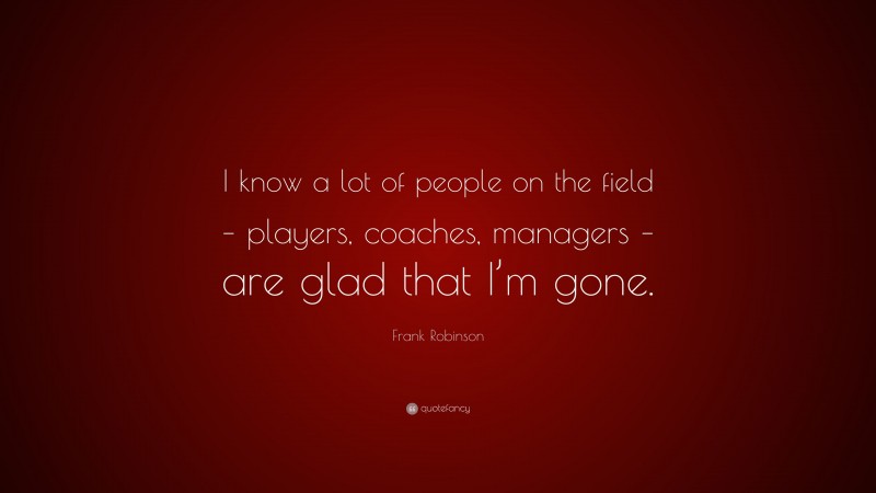 Frank Robinson Quote: “I know a lot of people on the field – players, coaches, managers – are glad that I’m gone.”