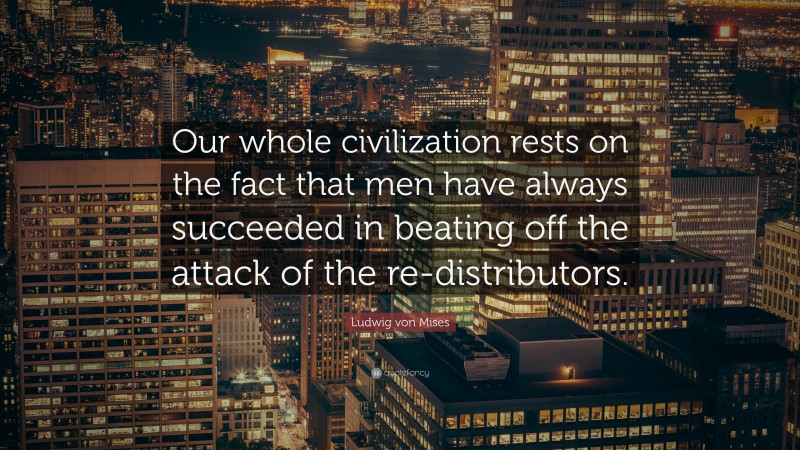 Ludwig von Mises Quote: “Our whole civilization rests on the fact that men have always succeeded in beating off the attack of the re-distributors.”