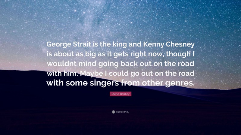 Dierks Bentley Quote: “George Strait is the king and Kenny Chesney is about as big as it gets right now, though I wouldnt mind going back out on the road with him. Maybe I could go out on the road with some singers from other genres.”