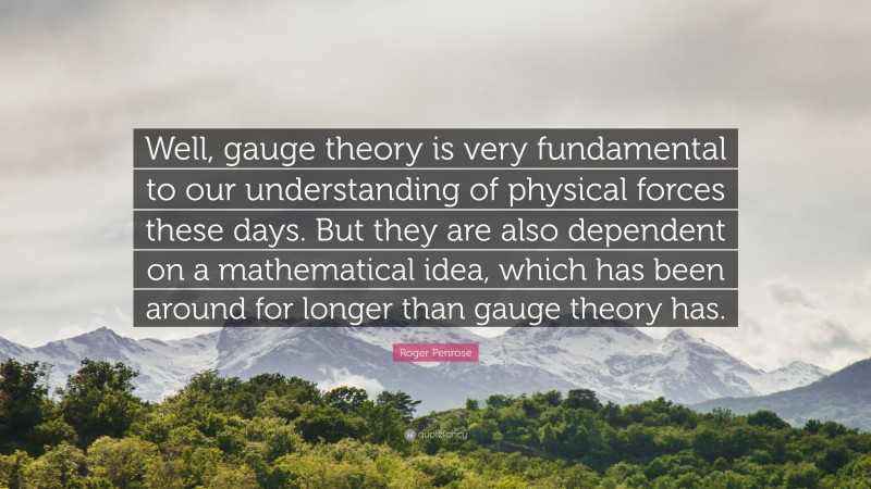 Roger Penrose Quote: “Well, gauge theory is very fundamental to our understanding of physical forces these days. But they are also dependent on a mathematical idea, which has been around for longer than gauge theory has.”