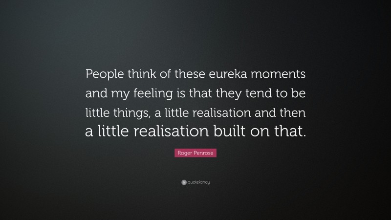 Roger Penrose Quote: “People think of these eureka moments and my feeling is that they tend to be little things, a little realisation and then a little realisation built on that.”
