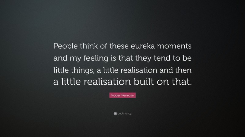 Roger Penrose Quote: “People think of these eureka moments and my feeling is that they tend to be little things, a little realisation and then a little realisation built on that.”