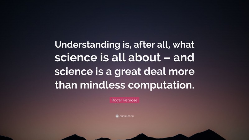 Roger Penrose Quote: “Understanding is, after all, what science is all about – and science is a great deal more than mindless computation.”