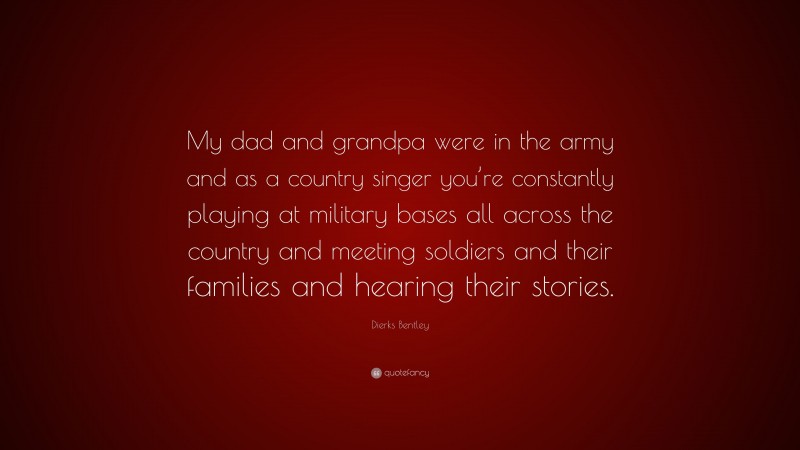 Dierks Bentley Quote: “My dad and grandpa were in the army and as a country singer you’re constantly playing at military bases all across the country and meeting soldiers and their families and hearing their stories.”