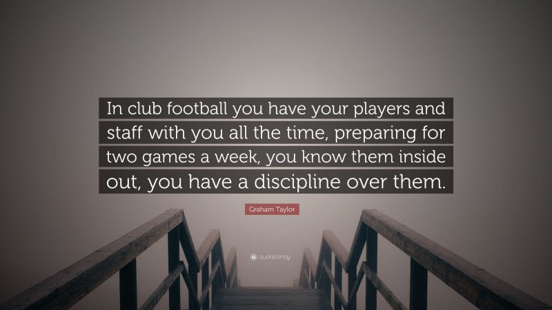 Graham Taylor Quote: “In club football you have your players and staff with you all the time, preparing for two games a week, you know them inside out, you have a discipline over them.”