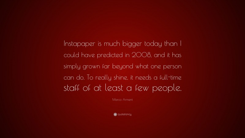 Marco Arment Quote: “Instapaper is much bigger today than I could have predicted in 2008, and it has simply grown far beyond what one person can do. To really shine, it needs a full-time staff of at least a few people.”