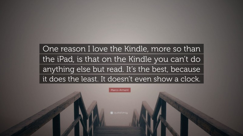 Marco Arment Quote: “One reason I love the Kindle, more so than the iPad, is that on the Kindle you can’t do anything else but read. It’s the best, because it does the least. It doesn’t even show a clock.”