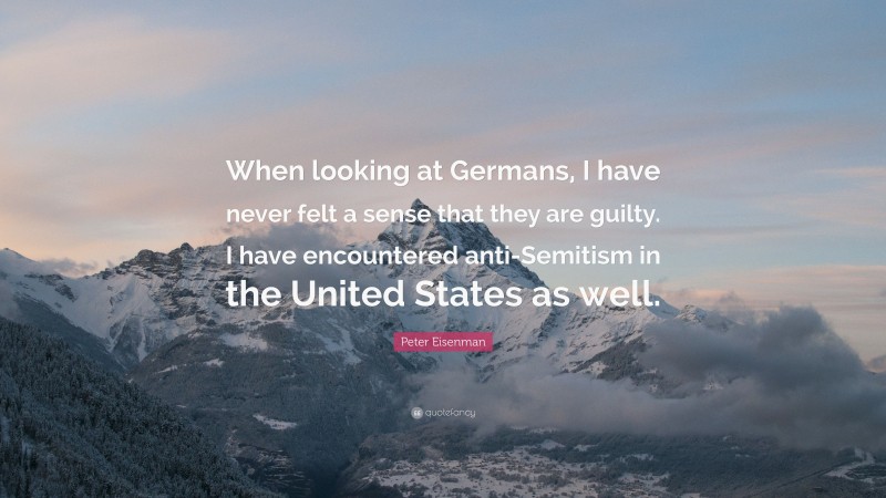 Peter Eisenman Quote: “When looking at Germans, I have never felt a sense that they are guilty. I have encountered anti-Semitism in the United States as well.”