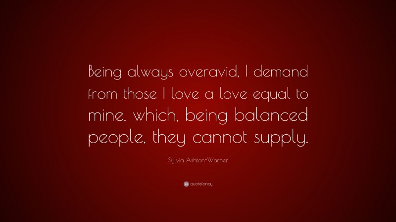 Sylvia Ashton-Warner Quote: “Being always overavid, I demand from those I love a love equal to mine, which, being balanced people, they cannot supply.”