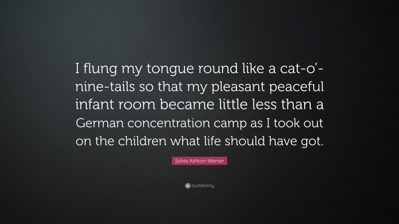 Sylvia Ashton-Warner Quote: “I flung my tongue round like a cat-o’-nine-tails so that my pleasant peaceful infant room became little less than a German concentration camp as I took out on the children what life should have got.”