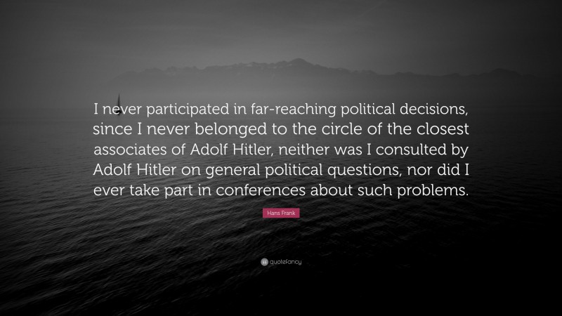 Hans Frank Quote: “I never participated in far-reaching political decisions, since I never belonged to the circle of the closest associates of Adolf Hitler, neither was I consulted by Adolf Hitler on general political questions, nor did I ever take part in conferences about such problems.”