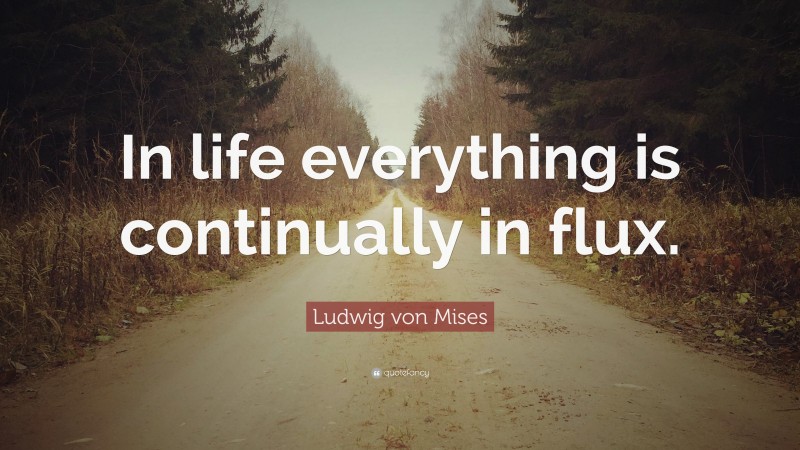 Ludwig von Mises Quote: “In life everything is continually in flux.”