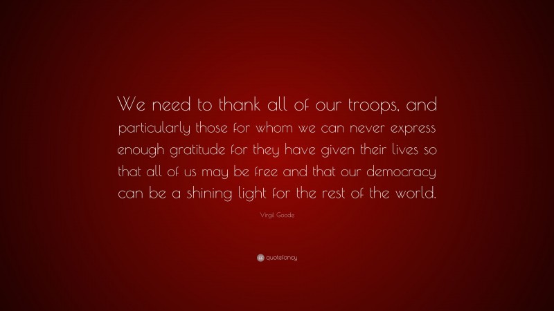 Virgil Goode Quote: “We need to thank all of our troops, and particularly those for whom we can never express enough gratitude for they have given their lives so that all of us may be free and that our democracy can be a shining light for the rest of the world.”