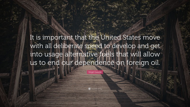 Virgil Goode Quote: “It is important that the United States move with all deliberate speed to develop and get into usage alternative fuels that will allow us to end our dependence on foreign oil.”