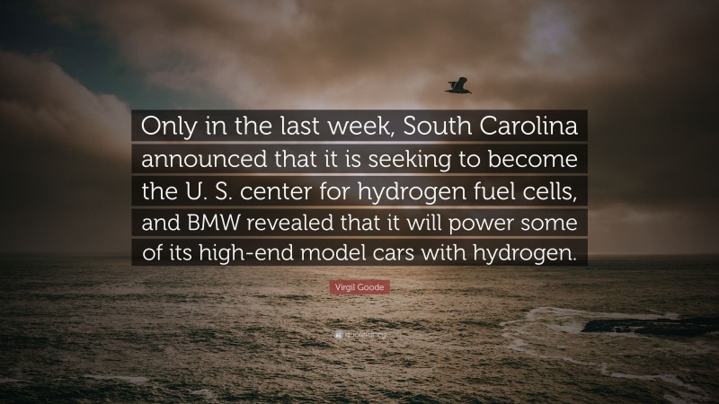 Virgil Goode Quote: “Only in the last week, South Carolina announced that it is seeking to become the U. S. center for hydrogen fuel cells, and BMW revealed that it will power some of its high-end model cars with hydrogen.”