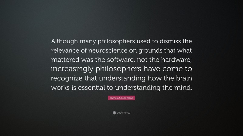 Patricia Churchland Quote: “Although many philosophers used to dismiss the relevance of neuroscience on grounds that what mattered was the software, not the hardware, increasingly philosophers have come to recognize that understanding how the brain works is essential to understanding the mind.”